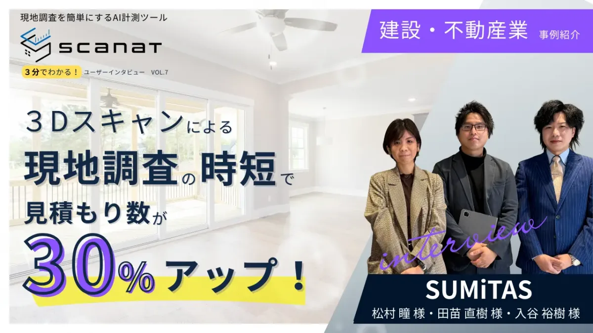 ScanatユーザーインタビューVol.7バナー。建設・不動産業のSUMiTAS（松村氏、田苗氏、入谷氏）が、3Dスキャンによる現地調査の時短で見積もり数が30%アップした事例を紹介。